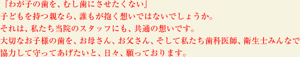 『わが子の歯を、むし歯にさせたくない』子どもを持つ親なら、誰もが抱く想いではないでしょうか。それは、私たち当院のスタッフにも、共通の想いです。大切なお子様の歯を、お母さん、お父さん、そして私たち歯科医師、衛生士みんなで協力して守ってあげたいと、日々、願っております。